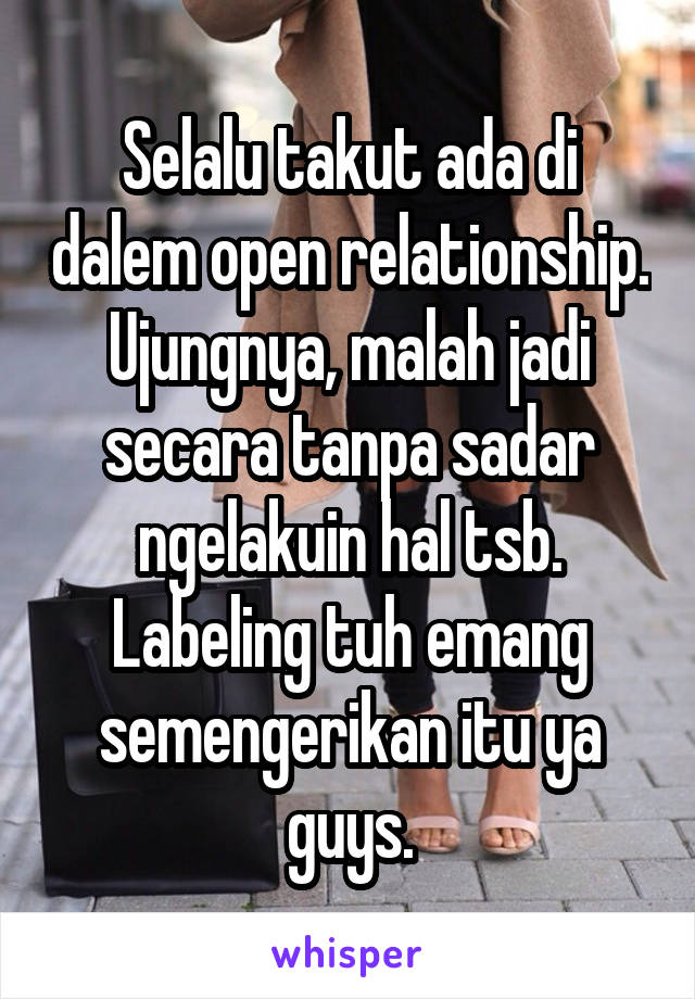 Selalu takut ada di dalem open relationship. Ujungnya, malah jadi secara tanpa sadar ngelakuin hal tsb. Labeling tuh emang semengerikan itu ya guys.