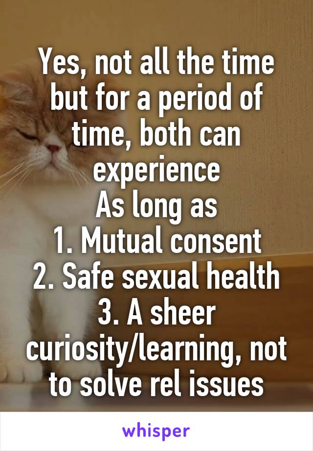 Yes, not all the time but for a period of time, both can experience
As long as
1. Mutual consent
2. Safe sexual health
3. A sheer curiosity/learning, not to solve rel issues