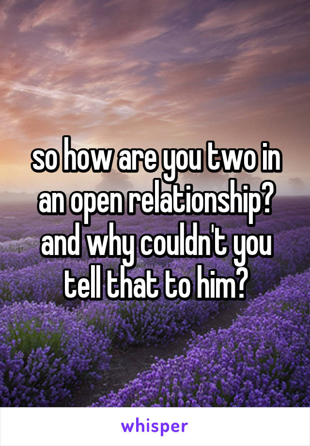 so how are you two in an open relationship? and why couldn't you tell that to him?