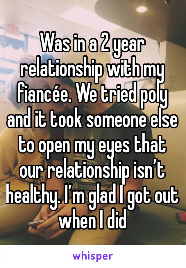 Was in a 2 year relationship with my fiancée. We tried poly and it took someone else to open my eyes that our relationship isn’t healthy. I’m glad I got out when I did