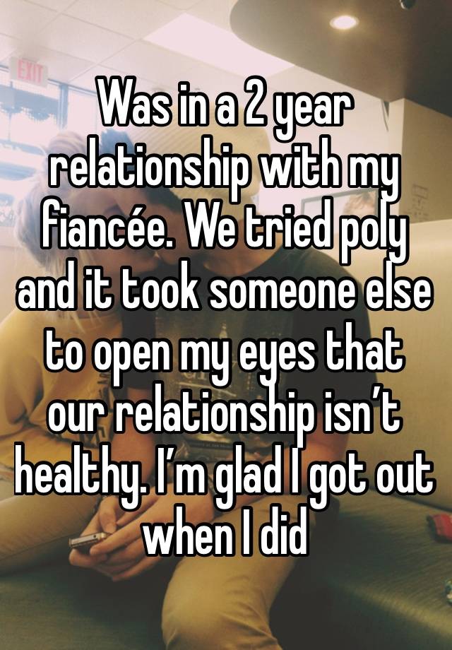 Was in a 2 year relationship with my fiancée. We tried poly and it took someone else to open my eyes that our relationship isn’t healthy. I’m glad I got out when I did