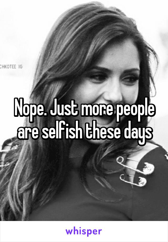 Nope. Just more people are selfish these days