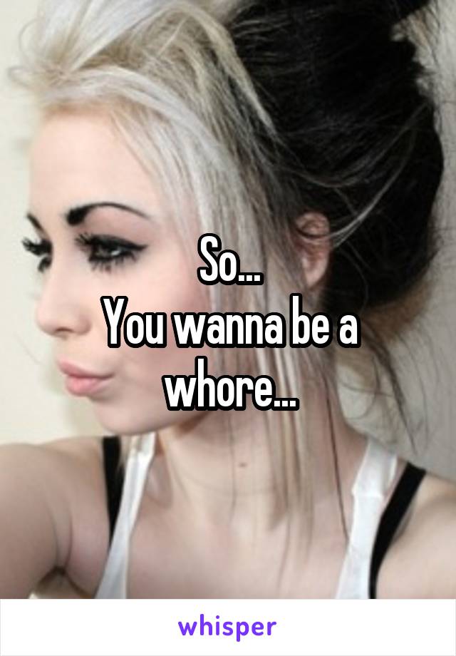 So...
You wanna be a whore...