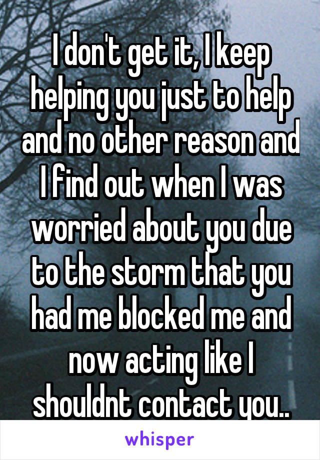 I don't get it, I keep helping you just to help and no other reason and I find out when I was worried about you due to the storm that you had me blocked me and now acting like I shouldnt contact you..