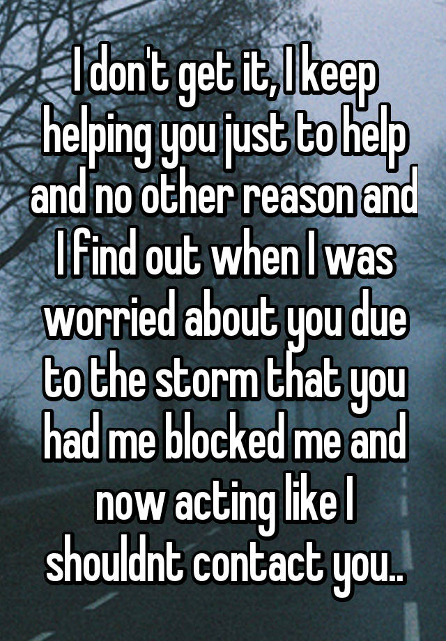 I don't get it, I keep helping you just to help and no other reason and I find out when I was worried about you due to the storm that you had me blocked me and now acting like I shouldnt contact you..