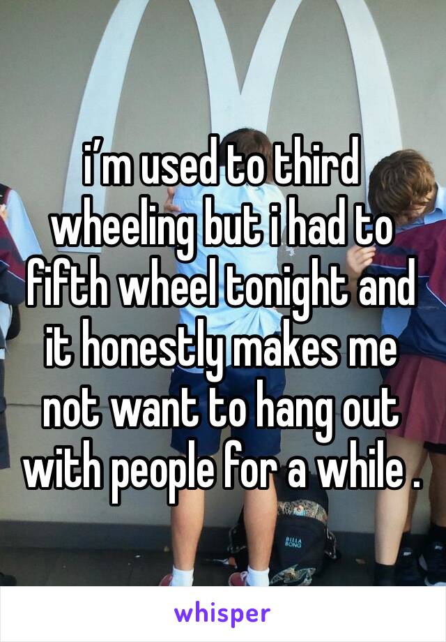 i’m used to third wheeling but i had to fifth wheel tonight and it honestly makes me not want to hang out with people for a while .