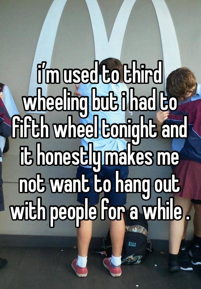 i’m used to third wheeling but i had to fifth wheel tonight and it honestly makes me not want to hang out with people for a while .