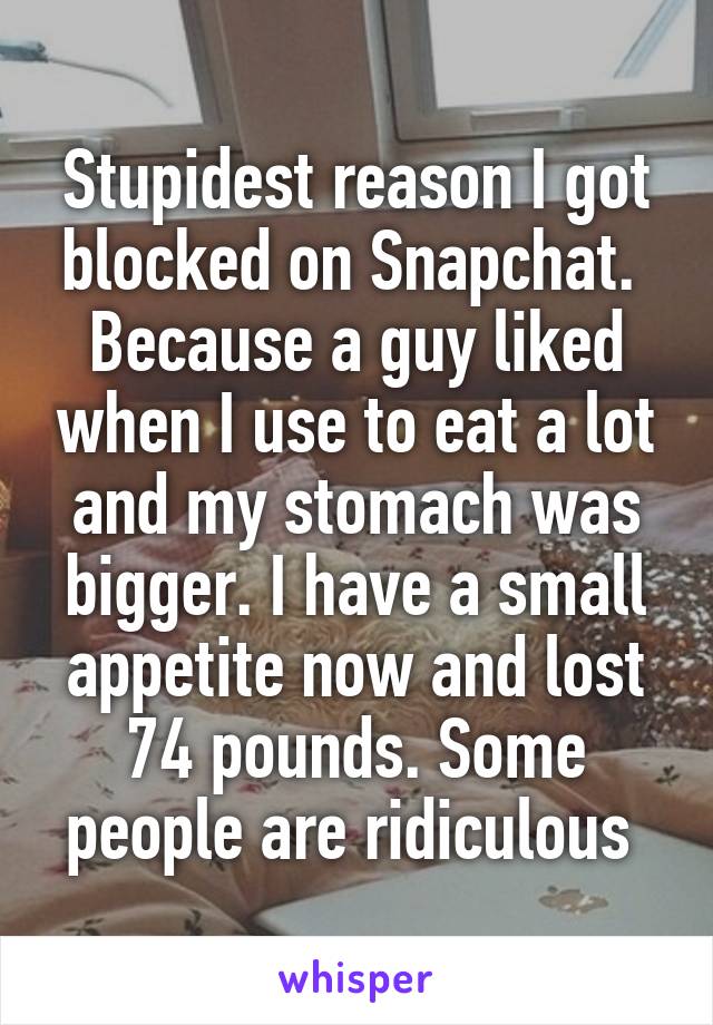 Stupidest reason I got blocked on Snapchat.  Because a guy liked when I use to eat a lot and my stomach was bigger. I have a small appetite now and lost 74 pounds. Some people are ridiculous 