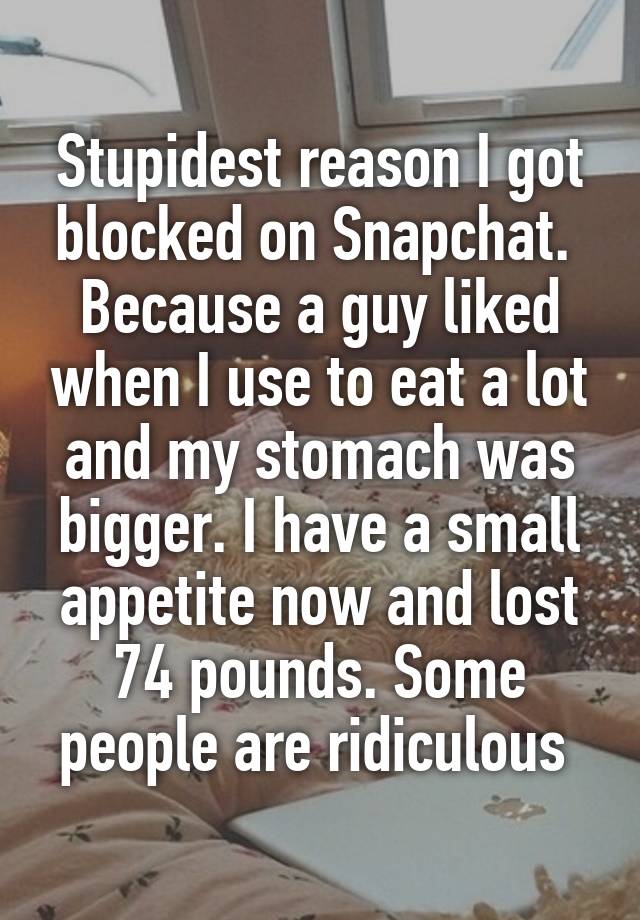 Stupidest reason I got blocked on Snapchat.  Because a guy liked when I use to eat a lot and my stomach was bigger. I have a small appetite now and lost 74 pounds. Some people are ridiculous 