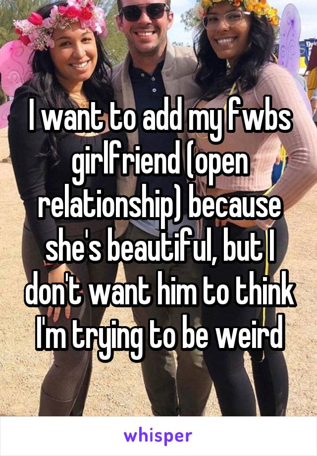 I want to add my fwbs girlfriend (open relationship) because she's beautiful, but I don't want him to think I'm trying to be weird