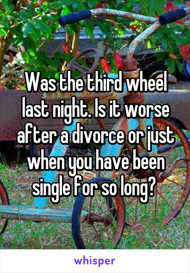 Was the third wheel last night. Is it worse after a divorce or just when you have been single for so long? 