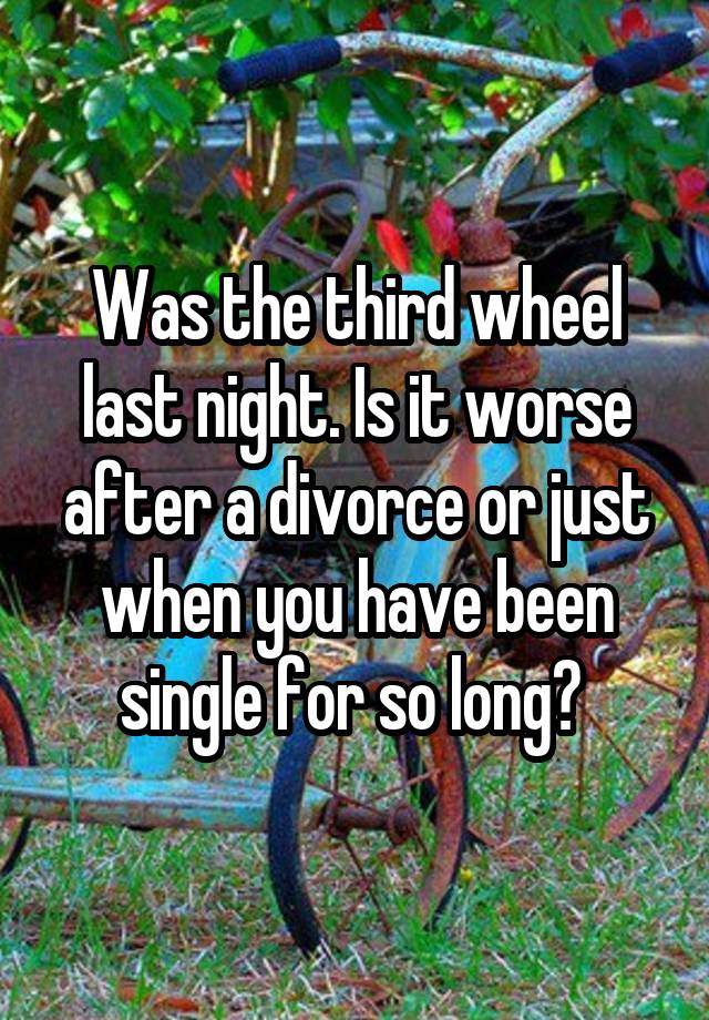 Was the third wheel last night. Is it worse after a divorce or just when you have been single for so long? 