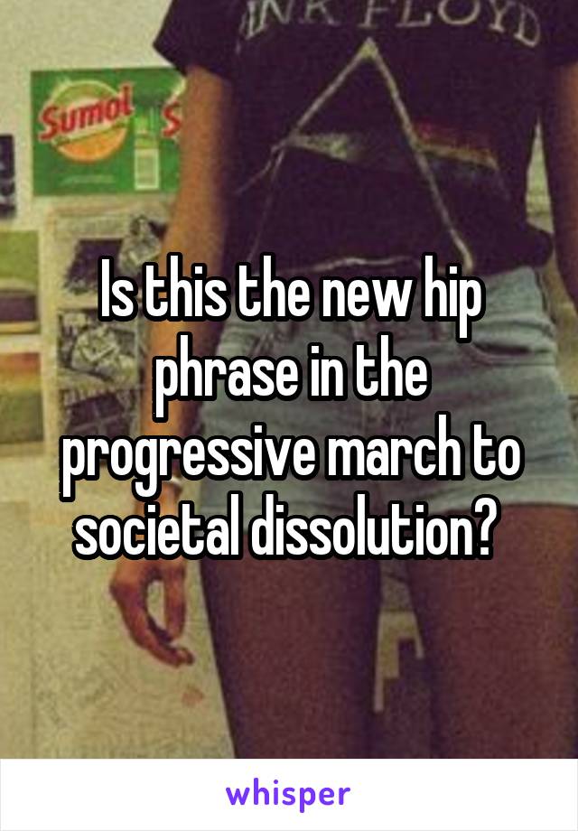 Is this the new hip phrase in the progressive march to societal dissolution? 