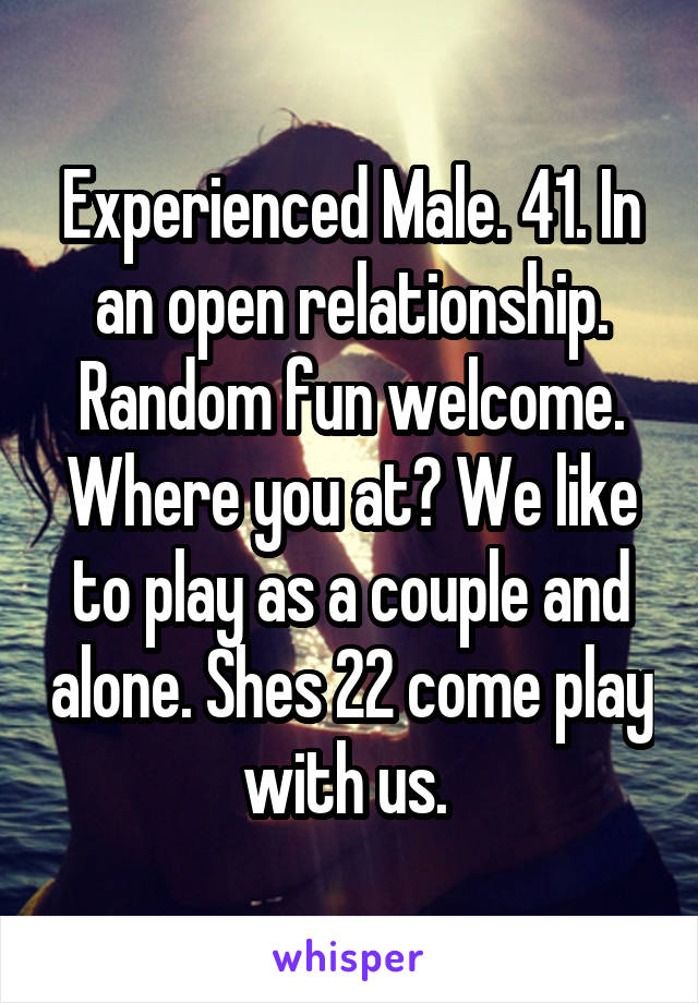 Experienced Male. 41. In an open relationship. Random fun welcome. Where you at? We like to play as a couple and alone. Shes 22 come play with us. 