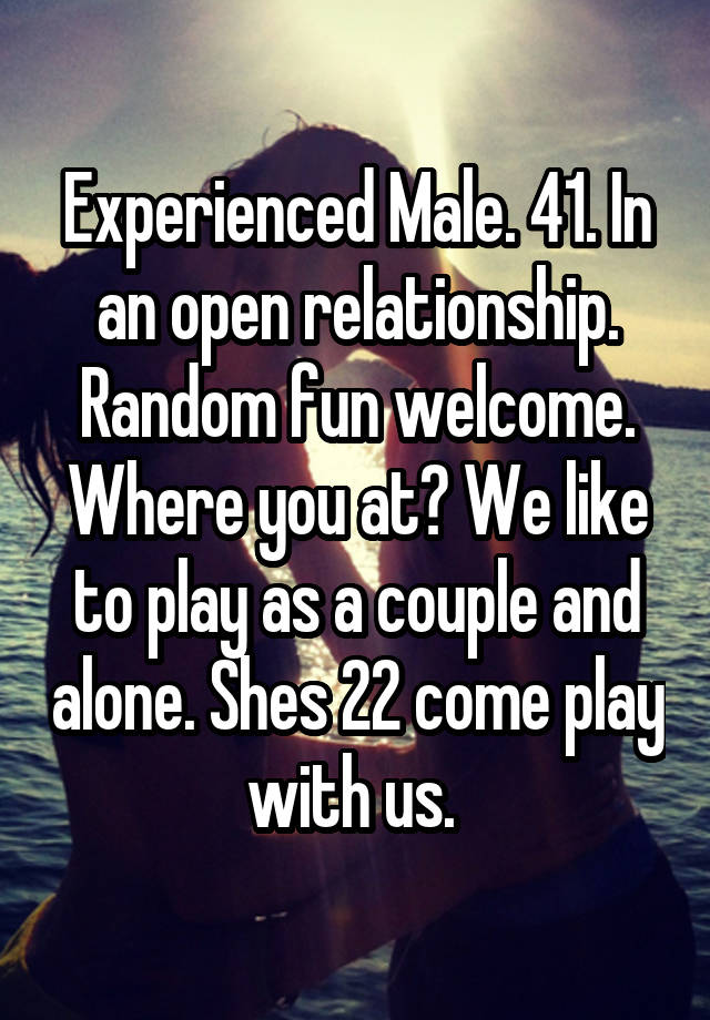 Experienced Male. 41. In an open relationship. Random fun welcome. Where you at? We like to play as a couple and alone. Shes 22 come play with us. 