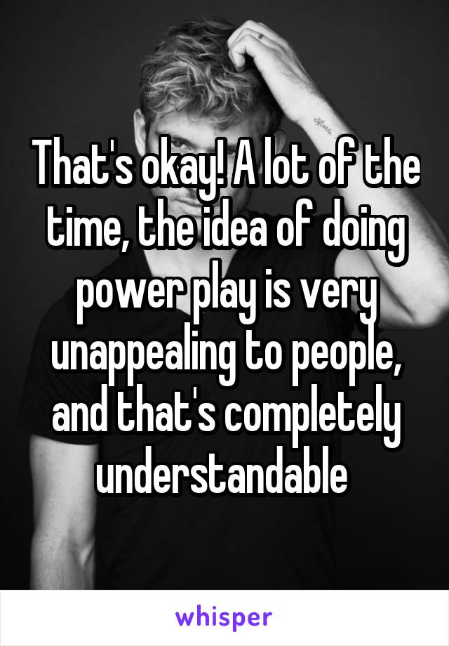 That's okay! A lot of the time, the idea of doing power play is very unappealing to people, and that's completely understandable 