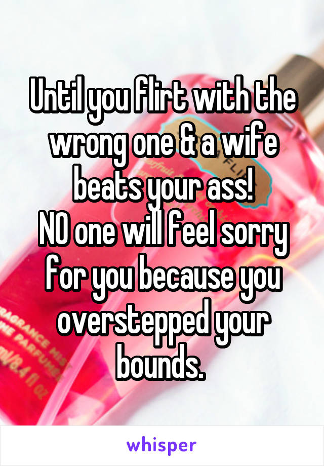 Until you flirt with the wrong one & a wife beats your ass!
NO one will feel sorry for you because you overstepped your bounds. 