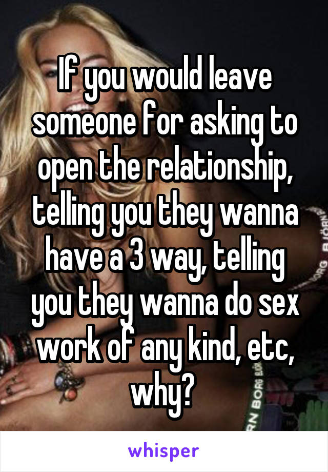 If you would leave someone for asking to open the relationship, telling you they wanna have a 3 way, telling you they wanna do sex work of any kind, etc, why? 