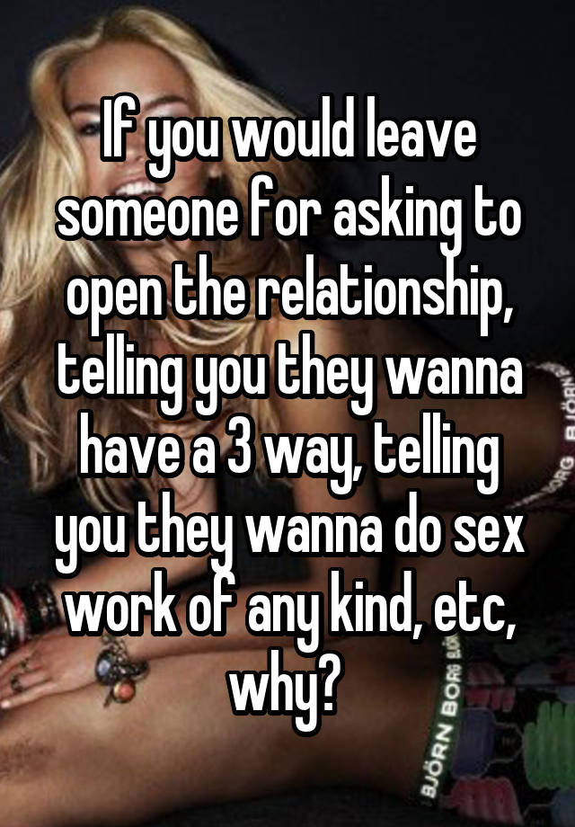 If you would leave someone for asking to open the relationship, telling you they wanna have a 3 way, telling you they wanna do sex work of any kind, etc, why? 