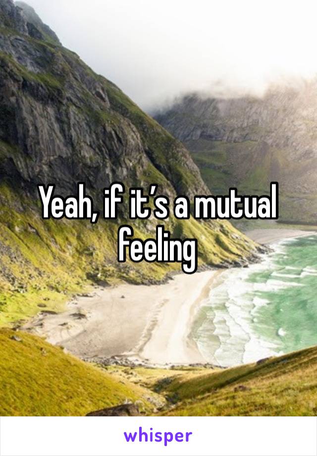 Yeah, if it’s a mutual feeling 