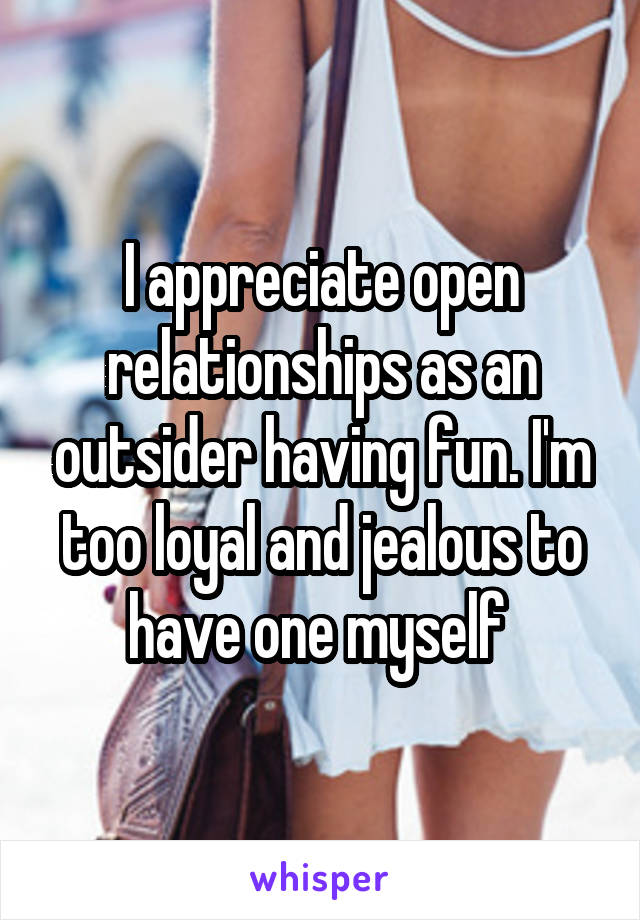 I appreciate open relationships as an outsider having fun. I'm too loyal and jealous to have one myself 