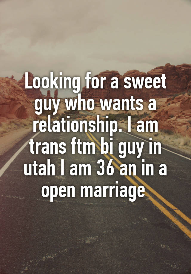 Looking for a sweet guy who wants a relationship. I am trans ftm bi guy in utah I am 36 an in a open marriage 