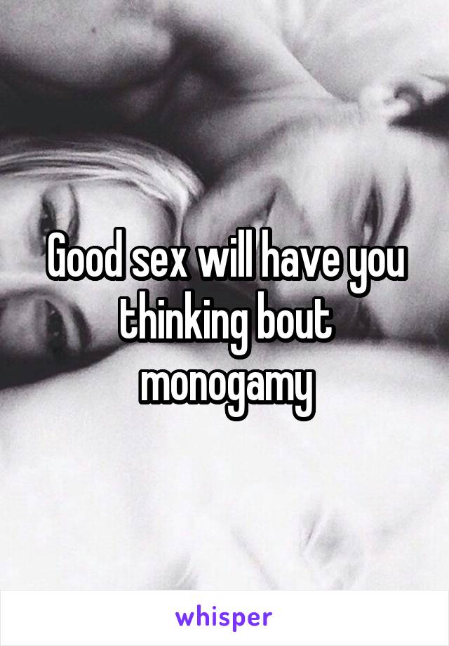 Good sex will have you thinking bout monogamy