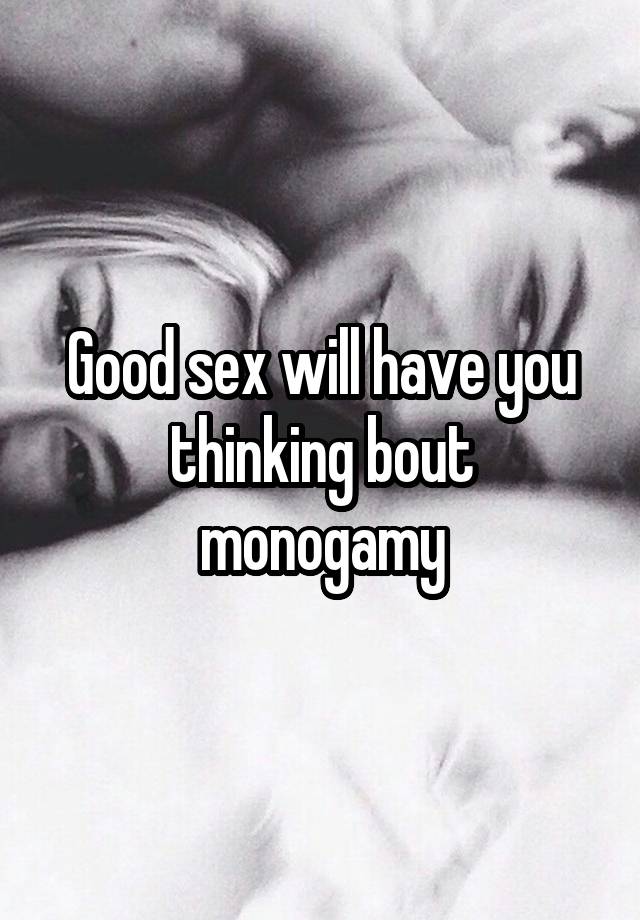 Good sex will have you thinking bout monogamy