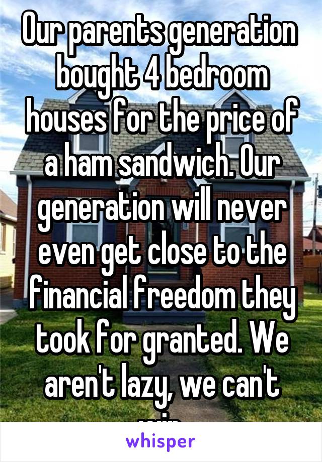 Our parents generation  bought 4 bedroom houses for the price of a ham sandwich. Our generation will never even get close to the financial freedom they took for granted. We aren't lazy, we can't win.