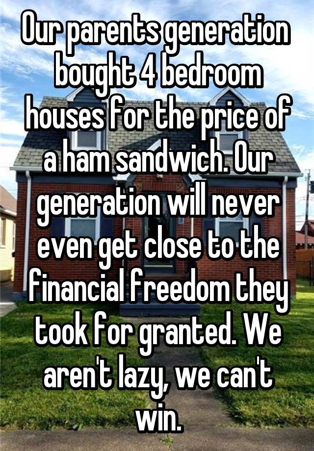 Our parents generation  bought 4 bedroom houses for the price of a ham sandwich. Our generation will never even get close to the financial freedom they took for granted. We aren't lazy, we can't win.