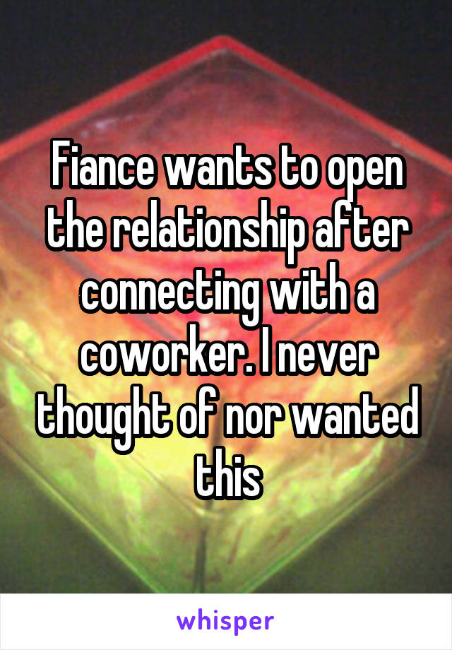 Fiance wants to open the relationship after connecting with a coworker. I never thought of nor wanted this