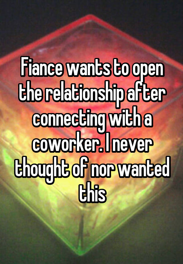 Fiance wants to open the relationship after connecting with a coworker. I never thought of nor wanted this