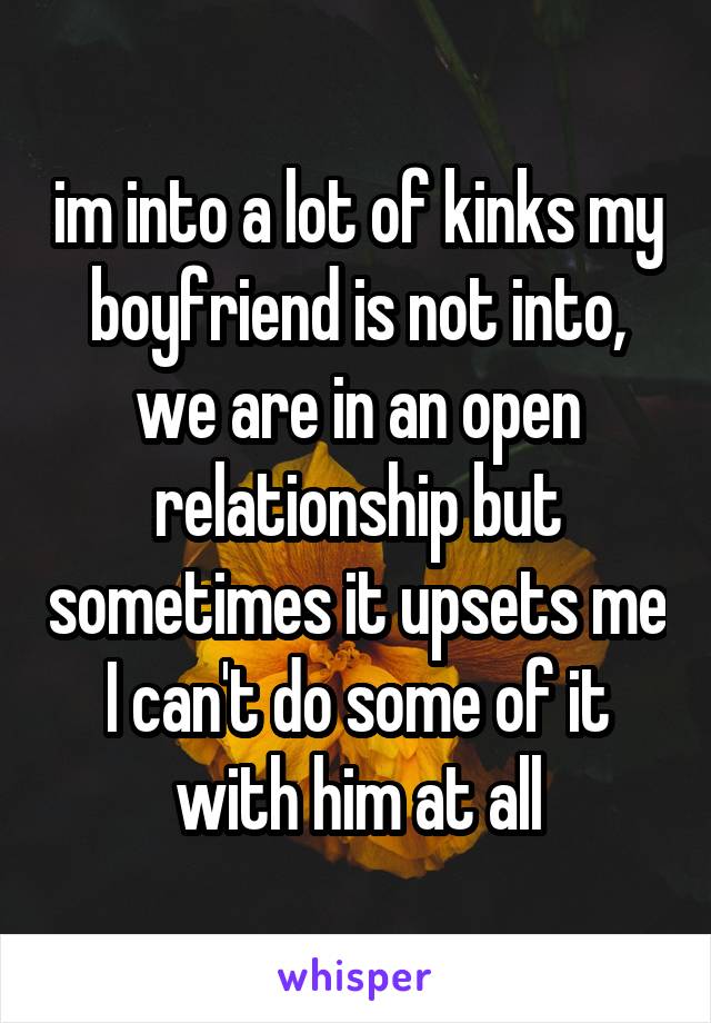 im into a lot of kinks my boyfriend is not into, we are in an open relationship but sometimes it upsets me I can't do some of it with him at all