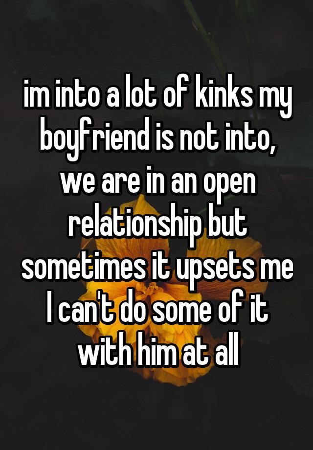 im into a lot of kinks my boyfriend is not into, we are in an open relationship but sometimes it upsets me I can't do some of it with him at all