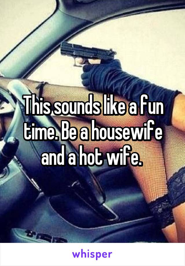 This sounds like a fun time. Be a housewife and a hot wife. 