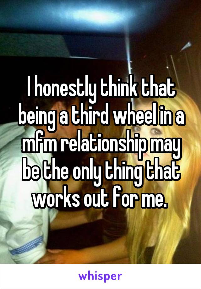 I honestly think that being a third wheel in a mfm relationship may be the only thing that works out for me. 