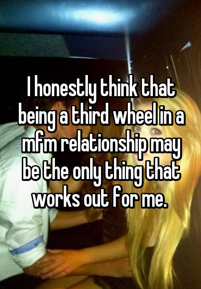 I honestly think that being a third wheel in a mfm relationship may be the only thing that works out for me. 