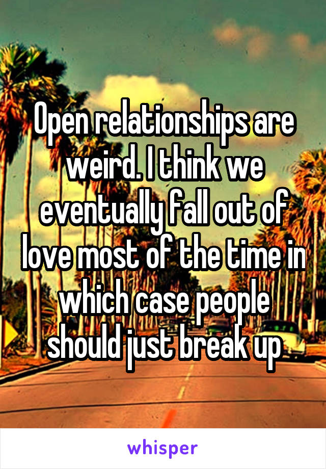 Open relationships are weird. I think we eventually fall out of love most of the time in which case people should just break up