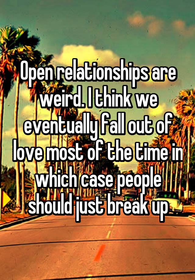 Open relationships are weird. I think we eventually fall out of love most of the time in which case people should just break up