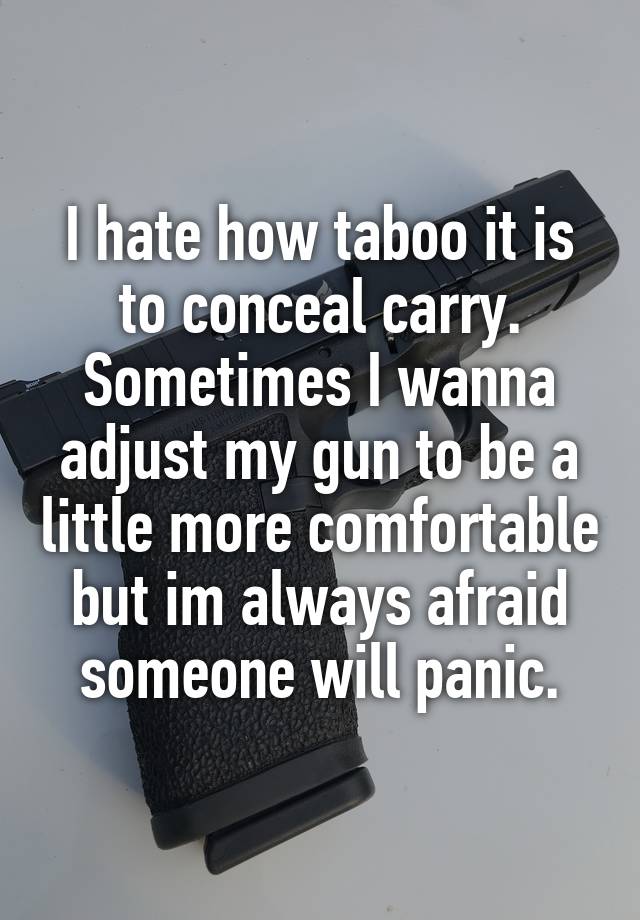 I hate how taboo it is to conceal carry. Sometimes I wanna adjust my gun to be a little more comfortable but im always afraid someone will panic.