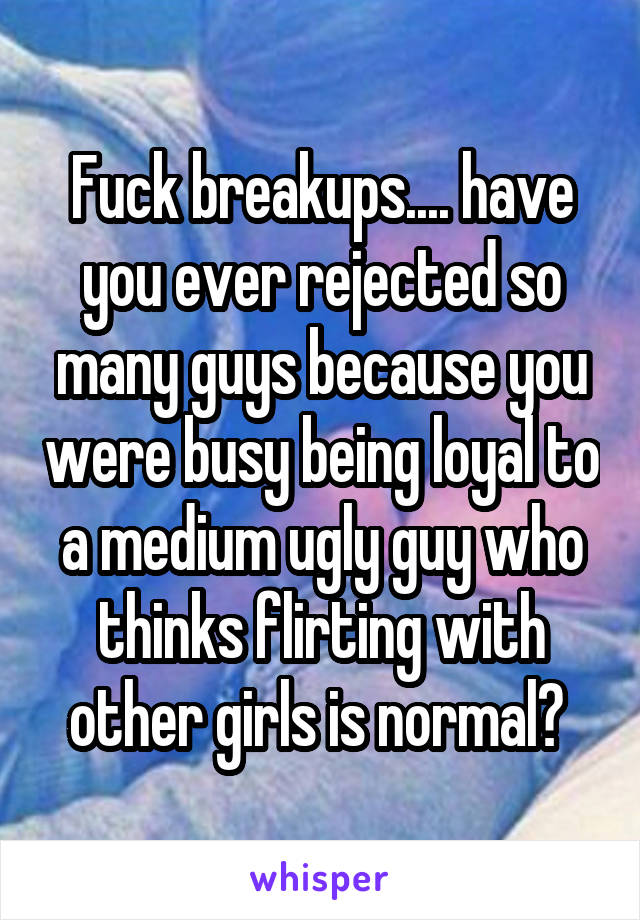 Fuck breakups.... have you ever rejected so many guys because you were busy being loyal to a medium ugly guy who thinks flirting with other girls is normal? 