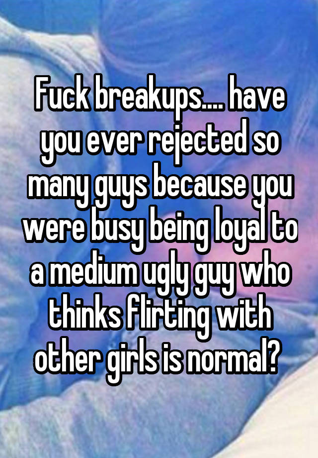 Fuck breakups.... have you ever rejected so many guys because you were busy being loyal to a medium ugly guy who thinks flirting with other girls is normal? 