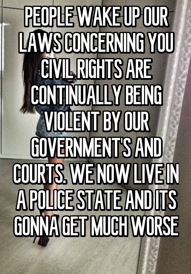 PEOPLE WAKE UP OUR LAWS CONCERNING YOU CIVIL RIGHTS ARE CONTINUALLY BEING VIOLENT BY OUR GOVERNMENT'S AND COURTS. WE NOW LIVE IN A POLICE STATE AND ITS GONNA GET MUCH WORSE 