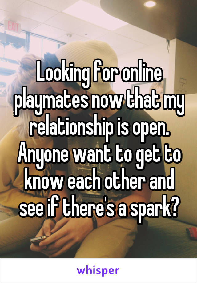 Looking for online playmates now that my relationship is open. Anyone want to get to know each other and see if there's a spark?