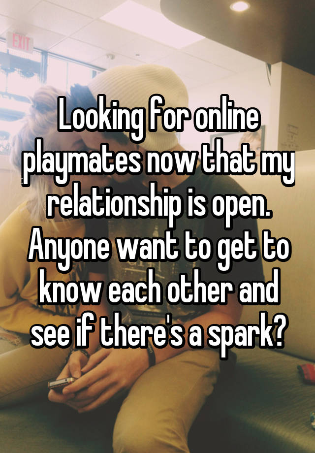 Looking for online playmates now that my relationship is open. Anyone want to get to know each other and see if there's a spark?