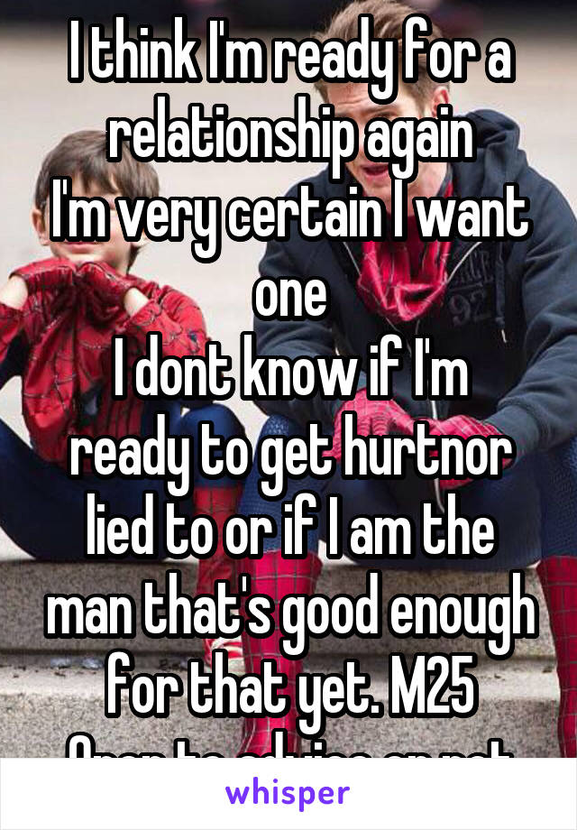 I think I'm ready for a relationship again
I'm very certain I want one
I dont know if I'm ready to get hurtnor lied to or if I am the man that's good enough for that yet. M25
Open to advice or not