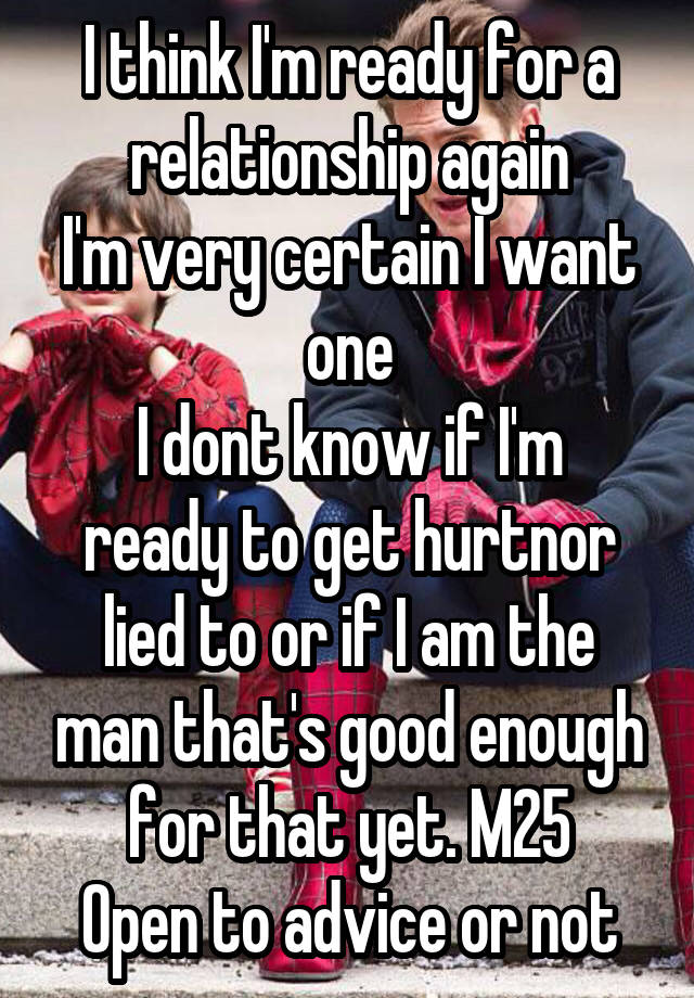 I think I'm ready for a relationship again
I'm very certain I want one
I dont know if I'm ready to get hurtnor lied to or if I am the man that's good enough for that yet. M25
Open to advice or not