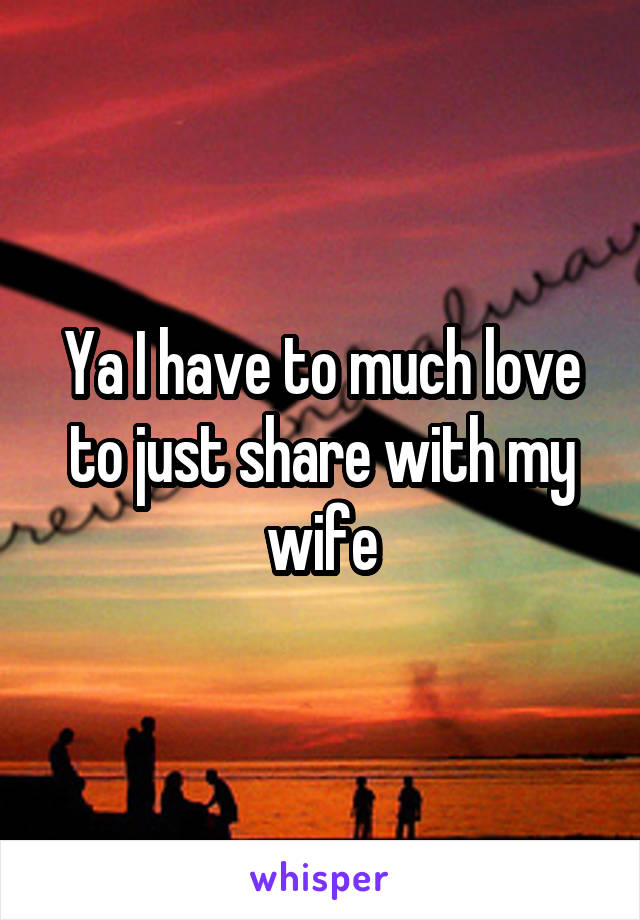 Ya I have to much love to just share with my wife