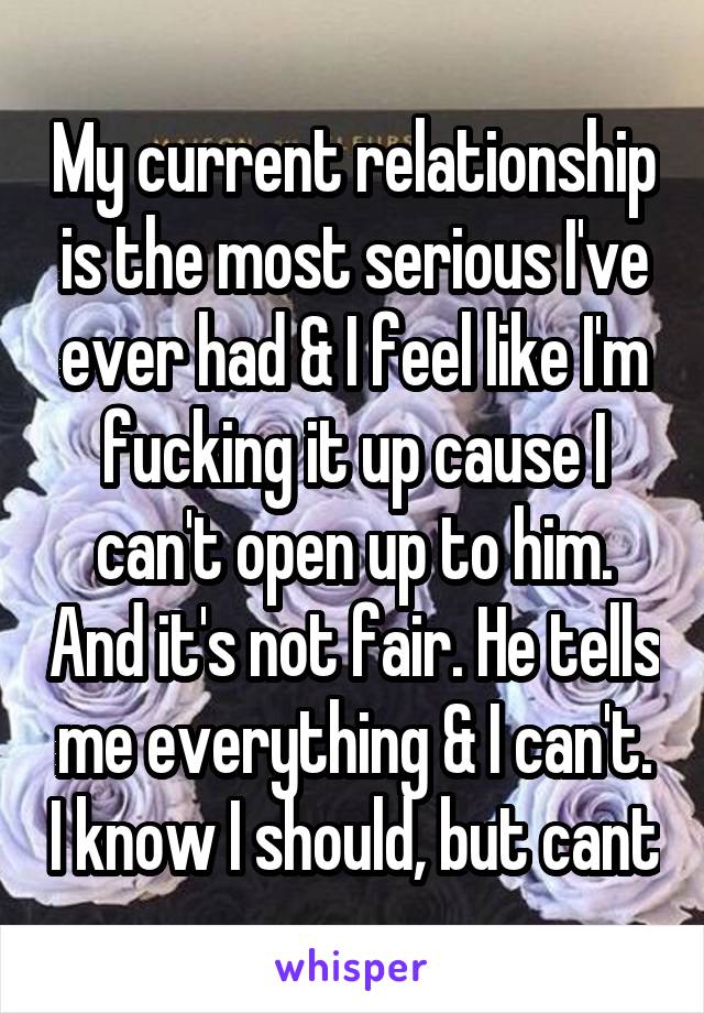 My current relationship is the most serious I've ever had & I feel like I'm fucking it up cause I can't open up to him. And it's not fair. He tells me everything & I can't. I know I should, but cant