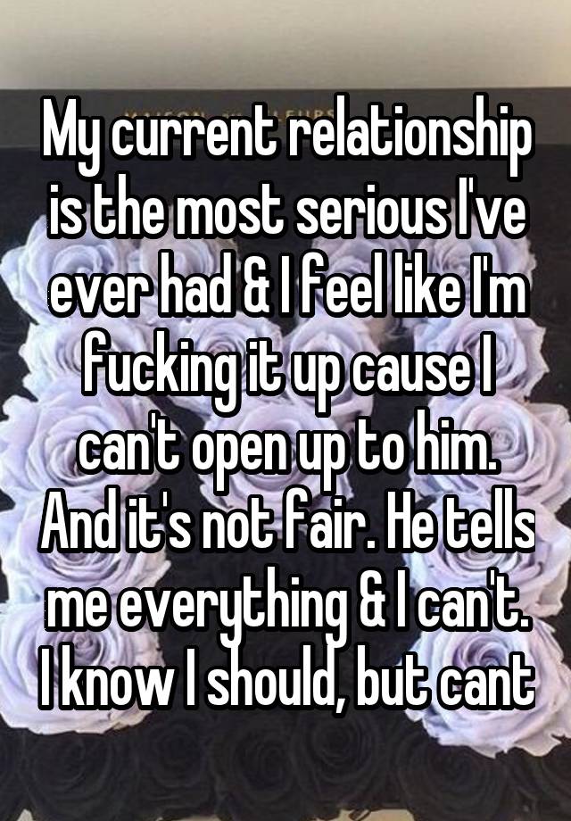 My current relationship is the most serious I've ever had & I feel like I'm fucking it up cause I can't open up to him. And it's not fair. He tells me everything & I can't. I know I should, but cant